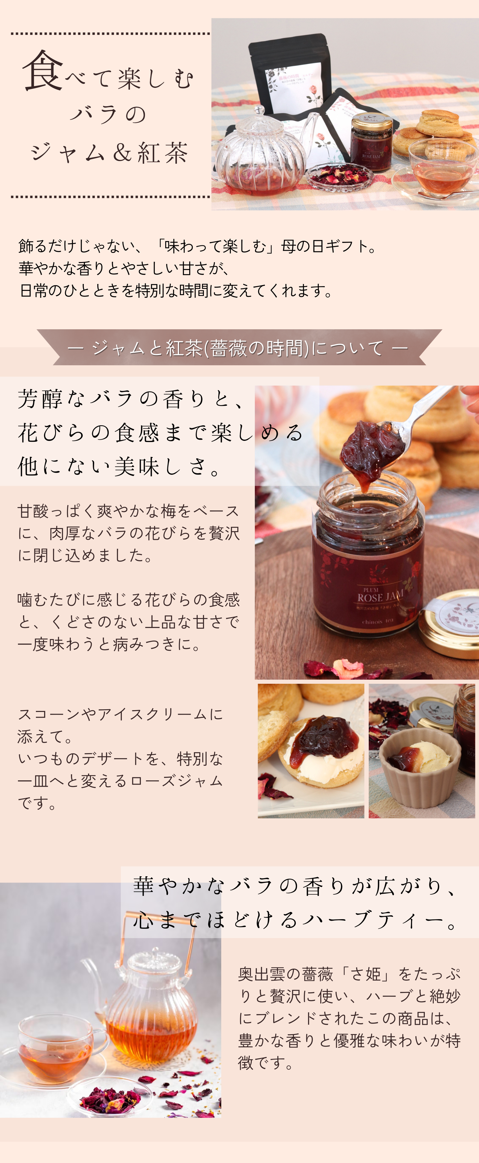 飾るだけじゃない、「味わって楽しむ」母の日ギフト。
華やかな香りとやさしい甘さが、
日常のひとときを特別な時間に変えてくれます。甘酸っぱく爽やかな梅をベースに、肉厚なバラの花びらを贅沢に閉じ込めました。

噛むたびに感じる花びらの食感と、くどさのない上品な甘さで一度味わうと病みつきに。華やかなバラの香りが広がり、
心までほどけるハーブティー。奥出雲の薔薇「さ姫」をたっぷりと贅沢に使い、ハーブと絶妙にブレンドされたこの商品は、豊かな香りと優雅な味わいが特徴です。
