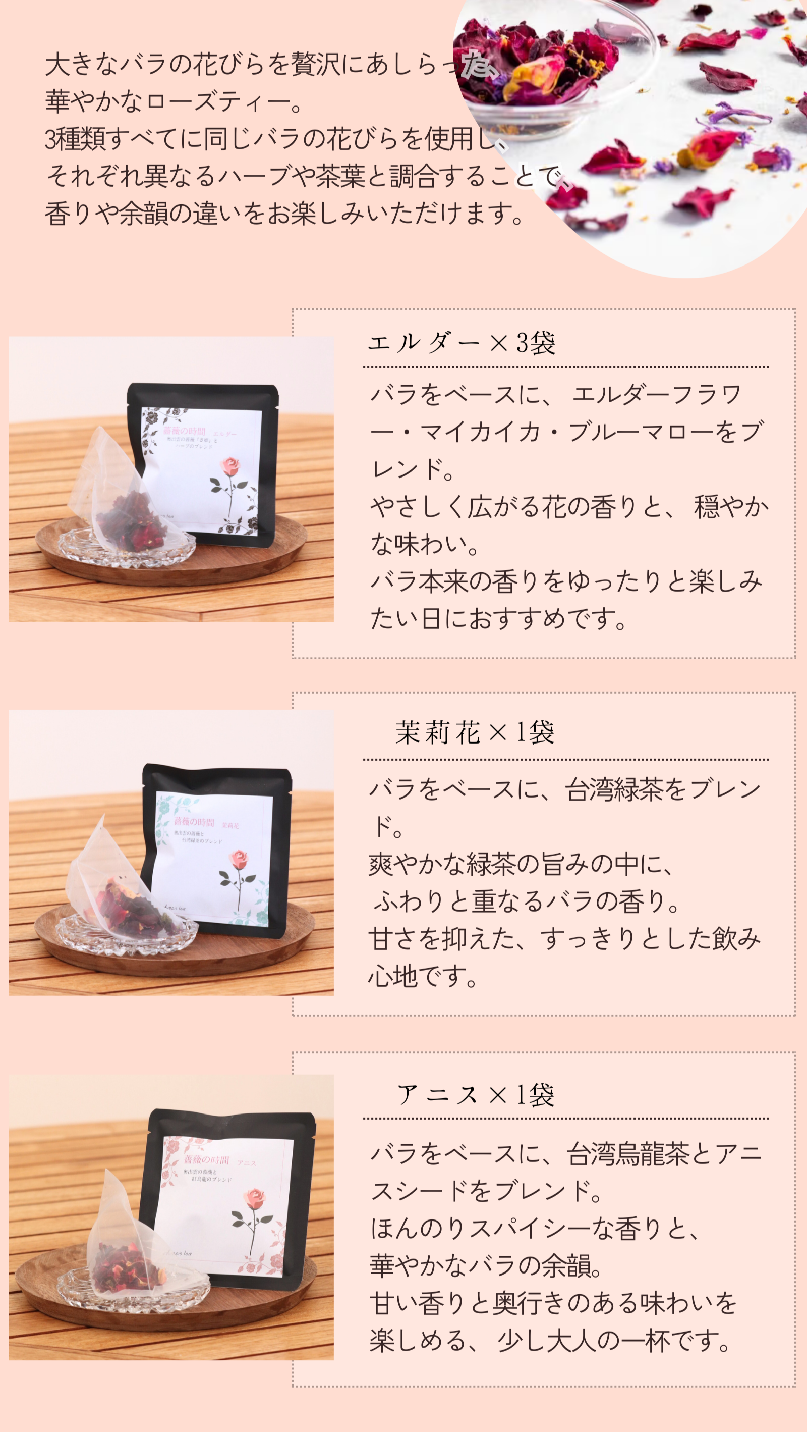 大きなバラの花びらを贅沢にあしらった、
華やかなローズティー。
3種類すべてに同じバラの花びらを使用し、
それぞれ異なるハーブや茶葉と調合することで、
香りや余韻の違いをお楽しみいただけます。
